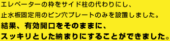 エレベーターの枠をサイド柱の代わりにし、止水板固定用のピン穴プレートのみを設置しました。結果、有効開口をそのままに、スッキリとした納まりにすることができました。